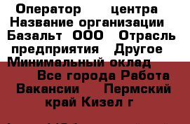 Оператор Call-центра › Название организации ­ Базальт, ООО › Отрасль предприятия ­ Другое › Минимальный оклад ­ 22 000 - Все города Работа » Вакансии   . Пермский край,Кизел г.